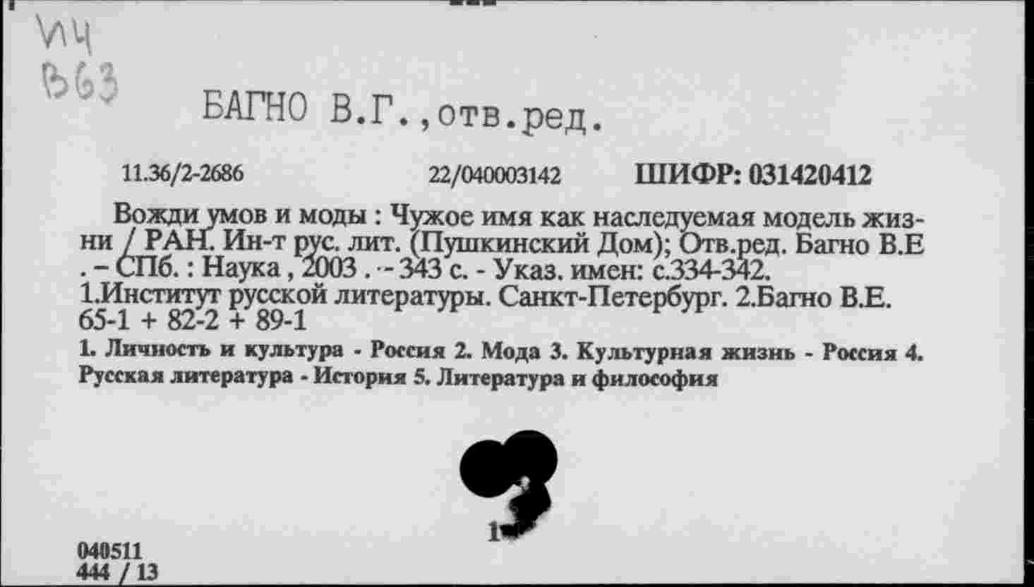 ﻿V\4
БАГНО В.Г.,отв.ред.
11.36/2-2686	22/040003142 ШИФР: 031420412
Вожди умов и моды : Чужое имя как наследуемая модель жизни / РАН. Ин-т рус. лит. (Пушкинский Дом); Отв.ред. Багно В.Е . - СПб.: Наука, 2003 . - 343 с. - Указ, имен: с.334-342.
1 ^Институт русской литературы. Санкт-Петербург. 2.Багно В.Е.
1. Личность и культура - Россия 2. Мода 3. Культурная жизнь - Россия 4. Русская литература - История 5. Литература и философия
040511